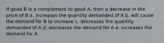 If good B is a complement to good A, then a decrease in the price of B a. increases the quantity demanded of A b. will cause the demand for B to increase c. decreases the quantity demanded of A d. decreases the demand for A e. increases the demand for A