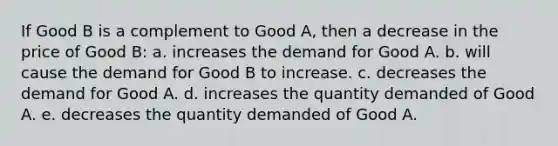 ​If Good B is a complement to Good A, then a decrease in the price of Good B: a. ​increases the demand for Good A. b. ​will cause the demand for Good B to increase. c. ​decreases the demand for Good A. d. ​increases the quantity demanded of Good A. e. ​decreases the quantity demanded of Good A.