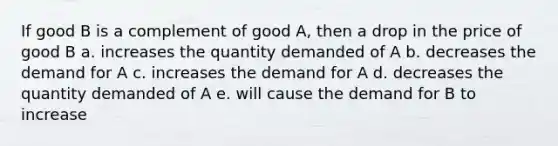 If good B is a complement of good A, then a drop in the price of good B a. increases the quantity demanded of A b. decreases the demand for A c. increases the demand for A d. decreases the quantity demanded of A e. will cause the demand for B to increase