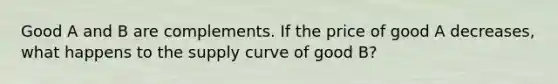 Good A and B are complements. If the price of good A decreases, what happens to the supply curve of good B?