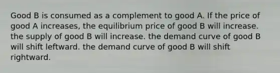 Good B is consumed as a complement to good A. If the price of good A increases, the equilibrium price of good B will increase. the supply of good B will increase. the demand curve of good B will shift leftward. the demand curve of good B will shift rightward.