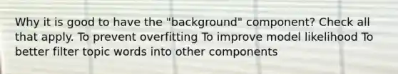 Why it is good to have the "background" component? Check all that apply. To prevent overfitting To improve model likelihood To better filter topic words into other components