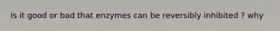 Is it good or bad that enzymes can be reversibly inhibited ? why