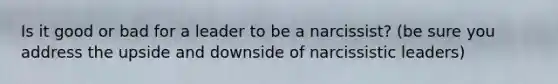 Is it good or bad for a leader to be a narcissist? (be sure you address the upside and downside of narcissistic leaders)
