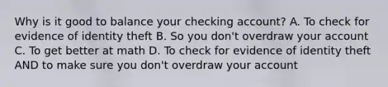 Why is it good to balance your checking account? A. To check for evidence of identity theft B. So you don't overdraw your account C. To get better at math D. To check for evidence of identity theft AND to make sure you don't overdraw your account