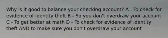 Why is it good to balance your checking account? A - To check for evidence of identity theft B - So you don't overdraw your account C - To get better at math D - To check for evidence of identity theft AND to make sure you don't overdraw your account