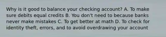 Why is it good to balance your checking account? A. To make sure debits equal credits B. You don't need to because banks never make mistakes C. To get better at math D. To check for identity theft, errors, and to avoid overdrawing your account