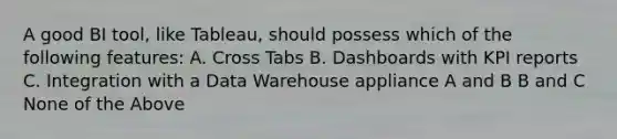 A good BI tool, like Tableau, should possess which of the following features: A. Cross Tabs B. Dashboards with KPI reports C. Integration with a Data Warehouse appliance A and B B and C None of the Above