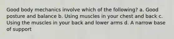 Good body mechanics involve which of the following? a. Good posture and balance b. Using muscles in your chest and back c. Using the muscles in your back and lower arms d. A narrow base of support