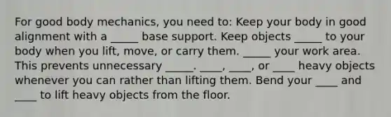 For good body mechanics, you need to: Keep your body in good alignment with a _____ base support. Keep objects _____ to your body when you lift, move, or carry them. _____ your work area. This prevents unnecessary _____. ____, ____, or ____ heavy objects whenever you can rather than lifting them. Bend your ____ and ____ to lift heavy objects from the floor.