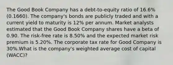 The Good Book Company has a debt-to-equity ratio of 16.6% (0.1660). The company's bonds are publicly traded and with a current yield to maturity is 12% per annum. Market analysts estimated that the Good Book Company shares have a beta of 0.90. The risk-free rate is 8.50% and the expected market risk premium is 5.20%. The corporate tax rate for Good Company is 30%.What is the company's weighted average cost of capital (WACC)?