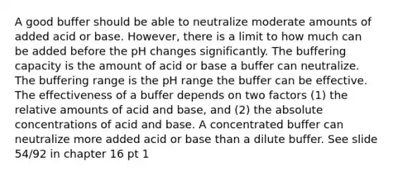 A good buffer should be able to neutralize moderate amounts of added acid or base. However, there is a limit to how much can be added before the pH changes significantly. The buffering capacity is the amount of acid or base a buffer can neutralize. The buffering range is the pH range the buffer can be effective. The effectiveness of a buffer depends on two factors (1) the relative amounts of acid and base, and (2) the absolute concentrations of acid and base. A concentrated buffer can neutralize more added acid or base than a dilute buffer. See slide 54/92 in chapter 16 pt 1