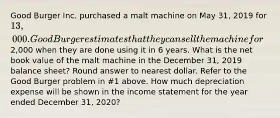 Good Burger Inc. purchased a malt machine on May 31, 2019 for 13,000. Good Burger estimates that they can sell the machine for2,000 when they are done using it in 6 years. What is the net book value of the malt machine in the December 31, 2019 balance sheet? Round answer to nearest dollar. Refer to the Good Burger problem in #1 above. How much depreciation expense will be shown in the income statement for the year ended December 31, 2020?