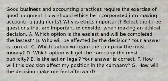 Good business and accounting practices require the exercise of good judgment. How should ethics be incorporated into making accounting​ judgments? Why is ethics​ important? Select the three questions that are important to consider when making an ethical decision. A. Which option is the easiest and will be completed the​ fastest? B. Who will be affected by the​ decision? Your answer is correct. C. Which option will earn the company the most​ money? D. Which option will get the company the most​ publicity? E. Is the action​ legal? Your answer is correct. F. How will this decision affect my position in the​ company? G. How will the decision make me feel​ afterward?