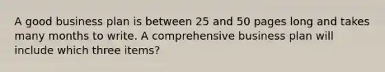 A good business plan is between 25 and 50 pages long and takes many months to write. A comprehensive business plan will include which three items?