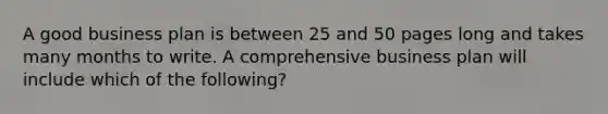 A good business plan is between 25 and 50 pages long and takes many months to write. A comprehensive business plan will include which of the following?