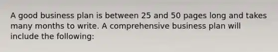 A good business plan is between 25 and 50 pages long and takes many months to write. A comprehensive business plan will include the following: