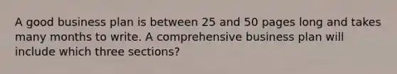 A good business plan is between 25 and 50 pages long and takes many months to write. A comprehensive business plan will include which three sections?