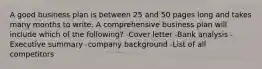 A good business plan is between 25 and 50 pages long and takes many months to write. A comprehensive business plan will include which of the following? -Cover letter -Bank analysis -Executive summary -company background -List of all competitors