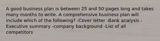 A good business plan is between 25 and 50 pages long and takes many months to write. A comprehensive business plan will include which of the following? -Cover letter -Bank analysis -Executive summary -company background -List of all competitors