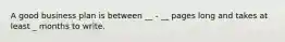 A good business plan is between __ - __ pages long and takes at least _ months to write.