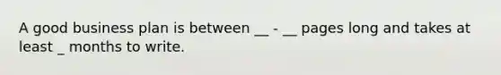 A good business plan is between __ - __ pages long and takes at least _ months to write.