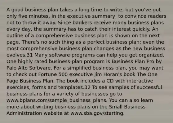 A good business plan takes a long time to write, but you've got only five minutes, in the executive summary, to convince readers not to throw it away. Since bankers receive many business plans every day, the summary has to catch their interest quickly. An outline of a comprehensive business plan is shown on the next page. There's no such thing as a perfect business plan; even the most comprehensive business plan changes as the new business evolves.31 Many software programs can help you get organized. One highly rated business-plan program is Business Plan Pro by Palo Alto Software. For a simplified business plan, you may want to check out Fortune 500 executive Jim Horan's book The One Page Business Plan. The book includes a CD with interactive exercises, forms and templates.32 To see samples of successful business plans for a variety of businesses go to www.bplans.com/sample_business_plans. You can also learn more about writing business plans on the Small Business Administration website at www.sba.gov/starting.