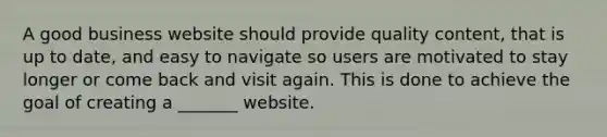 A good business website should provide quality content, that is up to date, and easy to navigate so users are motivated to stay longer or come back and visit again. This is done to achieve the goal of creating a _______ website.