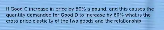 If Good C increase in price by 50% a pound, and this causes the quantity demanded for Good D to increase by 60% what is the cross price elasticity of the two goods and the relationship