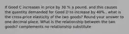 If Good C increases in price by 30 % a pound, and this causes the quantity demanded for Good D to increase by 40% , what is the cross-price elasticity of the two goods? Round your answer to one decimal place. What is the relationship between the two goods? complements no relationship substitute