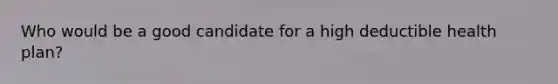 Who would be a good candidate for a high deductible health plan?