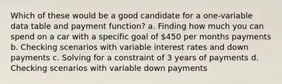 Which of these would be a good candidate for a one-variable data table and payment function? a. Finding how much you can spend on a car with a specific goal of 450 per months payments b. Checking scenarios with variable interest rates and down payments c. Solving for a constraint of 3 years of payments d. Checking scenarios with variable down payments