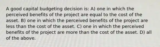 A good capital budgeting decision is: A) one in which the perceived benefits of the project are equal to the cost of the asset. B) one in which the perceived benefits of the project are less than the cost of the asset. C) one in which the perceived benefits of the project are more than the cost of the asset. D) all of the above.