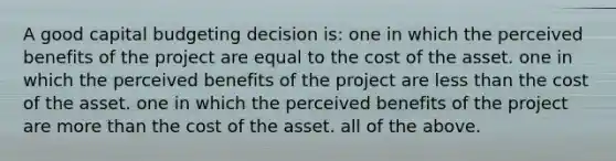 A good capital budgeting decision is: one in which the perceived benefits of the project are equal to the cost of the asset. one in which the perceived benefits of the project are less than the cost of the asset. one in which the perceived benefits of the project are more than the cost of the asset. all of the above.