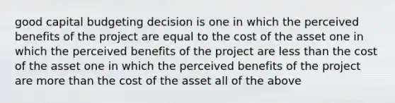 good capital budgeting decision is one in which the perceived benefits of the project are equal to the cost of the asset one in which the perceived benefits of the project are less than the cost of the asset one in which the perceived benefits of the project are more than the cost of the asset all of the above