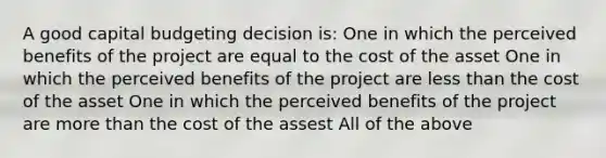 A good capital budgeting decision is: One in which the perceived benefits of the project are equal to the cost of the asset One in which the perceived benefits of the project are less than the cost of the asset One in which the perceived benefits of the project are more than the cost of the assest All of the above