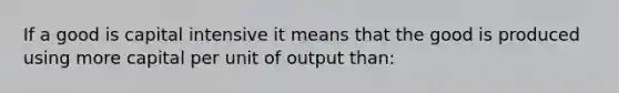 If a good is capital intensive it means that the good is produced using more capital per unit of output than: