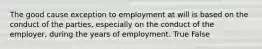 The good cause exception to employment at will is based on the conduct of the parties, especially on the conduct of the employer, during the years of employment. True False