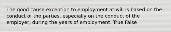 The good cause exception to employment at will is based on the conduct of the parties, especially on the conduct of the employer, during the years of employment. True False