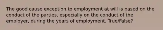 The good cause exception to employment at will is based on the conduct of the parties, especially on the conduct of the employer, during the years of employment. True/False?