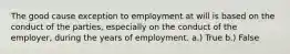 The good cause exception to employment at will is based on the conduct of the parties, especially on the conduct of the employer, during the years of employment. a.) True b.) False