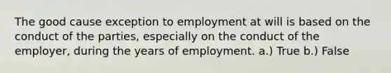 The good cause exception to employment at will is based on the conduct of the parties, especially on the conduct of the employer, during the years of employment. a.) True b.) False