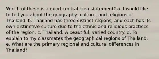 Which of these is a good central idea statement? a. I would like to tell you about the geography, culture, and religions of Thailand. b. Thailand has three distinct regions, and each has its own distinctive culture due to the ethnic and religious practices of the region. c. Thailand: A beautiful, varied country. d. To explain to my classmates the geographical regions of Thailand. e. What are the primary regional and cultural differences in Thailand?