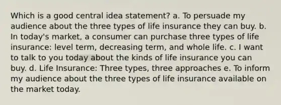 Which is a good central idea statement? a. To persuade my audience about the three types of life insurance they can buy. b. In today's market, a consumer can purchase three types of life insurance: level term, decreasing term, and whole life. c. I want to talk to you today about the kinds of life insurance you can buy. d. Life Insurance: Three types, three approaches e. To inform my audience about the three types of life insurance available on the market today.