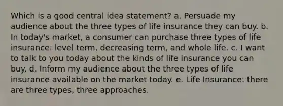 Which is a good central idea statement? a. Persuade my audience about the three types of life insurance they can buy. b. In today's market, a consumer can purchase three types of life insurance: level term, decreasing term, and whole life. c. I want to talk to you today about the kinds of life insurance you can buy. d. Inform my audience about the three types of life insurance available on the market today. e. Life Insurance: there are three types, three approaches.