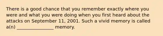 There is a good chance that you remember exactly where you were and what you were doing when you first heard about the attacks on September 11, 2001. Such a vivid memory is called a(n) ________________ memory.