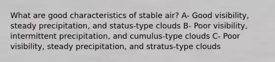 What are good characteristics of stable air? A- Good visibility, steady precipitation, and status-type clouds B- Poor visibility, intermittent precipitation, and cumulus-type clouds C- Poor visibility, steady precipitation, and stratus-type clouds