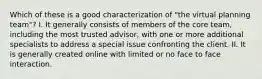 Which of these is a good characterization of "the virtual planning team"? I. It generally consists of members of the core team, including the most trusted advisor, with one or more additional specialists to address a special issue confronting the client. II. It is generally created online with limited or no face to face interaction.