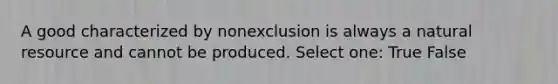 A good characterized by nonexclusion is always a natural resource and cannot be produced. Select one: True False