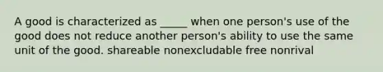 A good is characterized as _____ when one person's use of the good does not reduce another person's ability to use the same unit of the good. shareable nonexcludable free nonrival